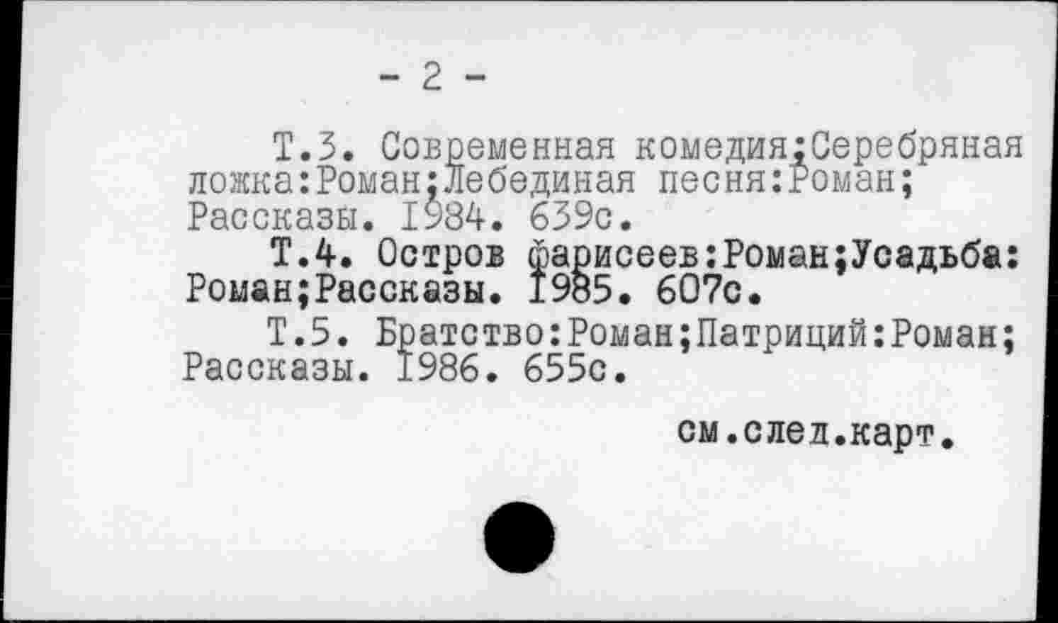 ﻿- 2 -
Т.З. Современная комедия:Серебряная ложка:Роман;Лебединая песня:Роман; Рассказы. 1984. 639с.
Т.4. Остров фарисеев:Роман;Усадьба: Роман;Рассказы. 1985. 607с.
Т.5. Братство:Роман;Патриций:Роман; Рассказы. 1986. 655с.
см.след.карт.